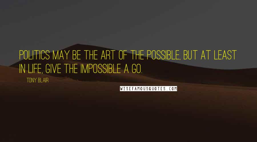 Tony Blair Quotes: Politics may be the art of the possible, but at least in life, give the impossible a go.