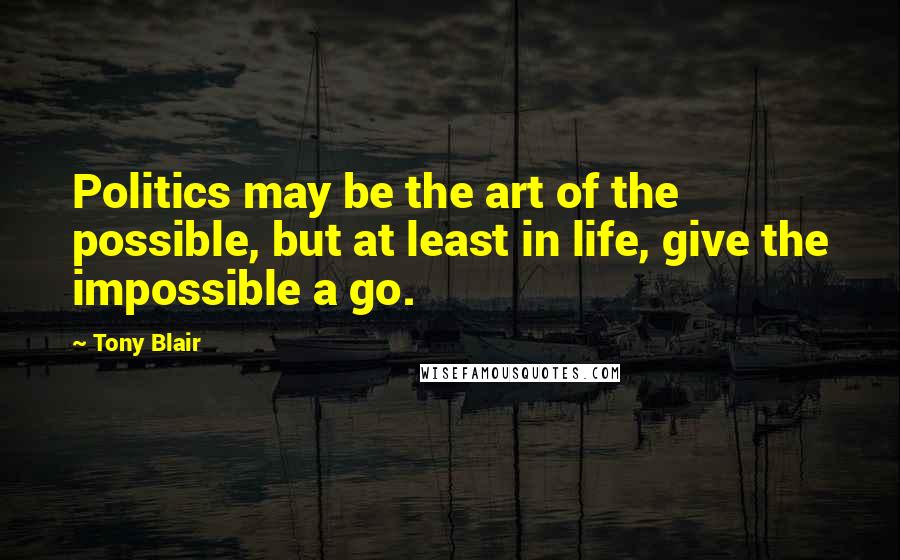 Tony Blair Quotes: Politics may be the art of the possible, but at least in life, give the impossible a go.