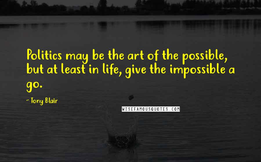 Tony Blair Quotes: Politics may be the art of the possible, but at least in life, give the impossible a go.