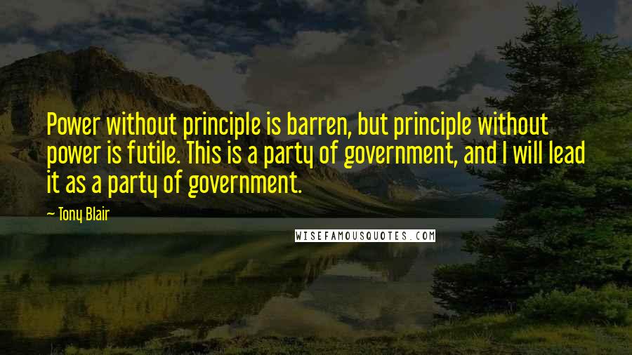 Tony Blair Quotes: Power without principle is barren, but principle without power is futile. This is a party of government, and I will lead it as a party of government.