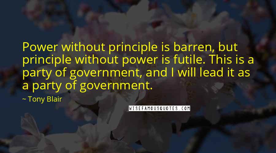 Tony Blair Quotes: Power without principle is barren, but principle without power is futile. This is a party of government, and I will lead it as a party of government.