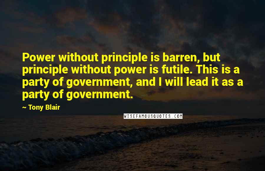 Tony Blair Quotes: Power without principle is barren, but principle without power is futile. This is a party of government, and I will lead it as a party of government.