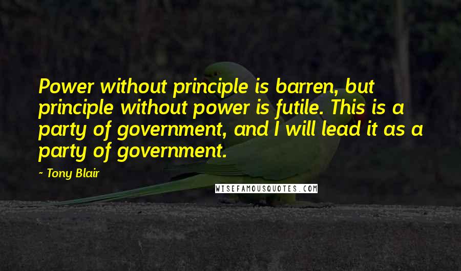 Tony Blair Quotes: Power without principle is barren, but principle without power is futile. This is a party of government, and I will lead it as a party of government.