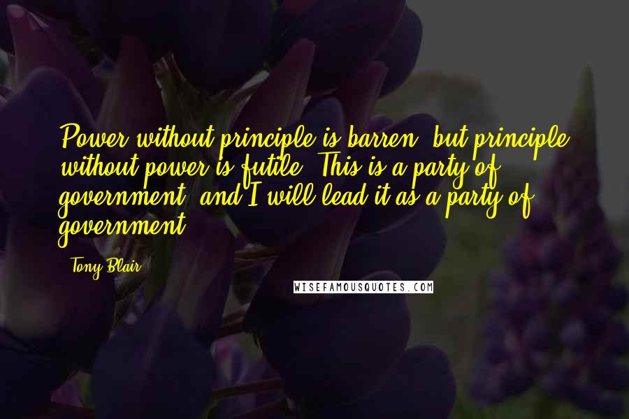 Tony Blair Quotes: Power without principle is barren, but principle without power is futile. This is a party of government, and I will lead it as a party of government.