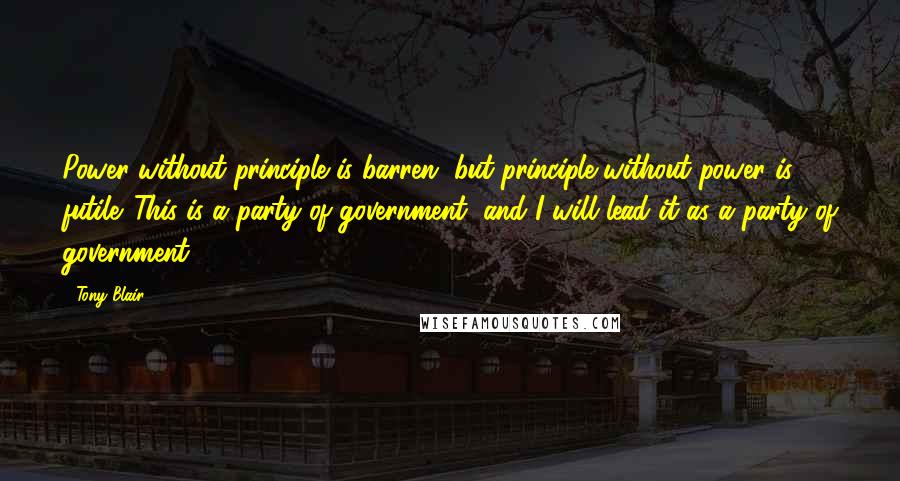 Tony Blair Quotes: Power without principle is barren, but principle without power is futile. This is a party of government, and I will lead it as a party of government.