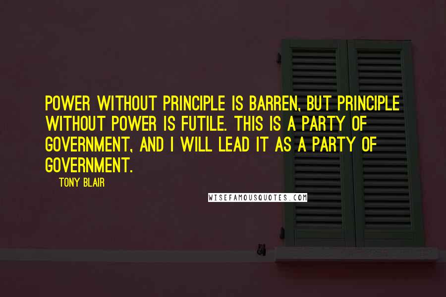 Tony Blair Quotes: Power without principle is barren, but principle without power is futile. This is a party of government, and I will lead it as a party of government.