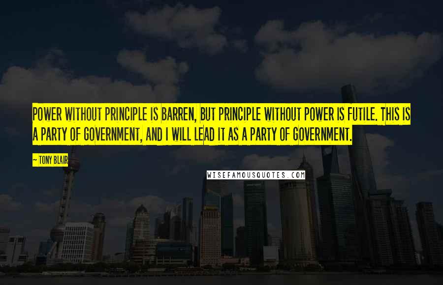 Tony Blair Quotes: Power without principle is barren, but principle without power is futile. This is a party of government, and I will lead it as a party of government.