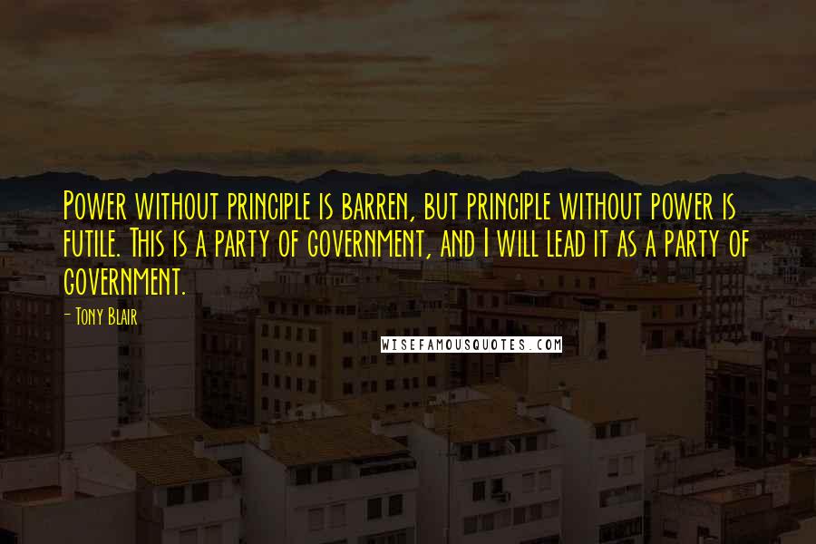 Tony Blair Quotes: Power without principle is barren, but principle without power is futile. This is a party of government, and I will lead it as a party of government.