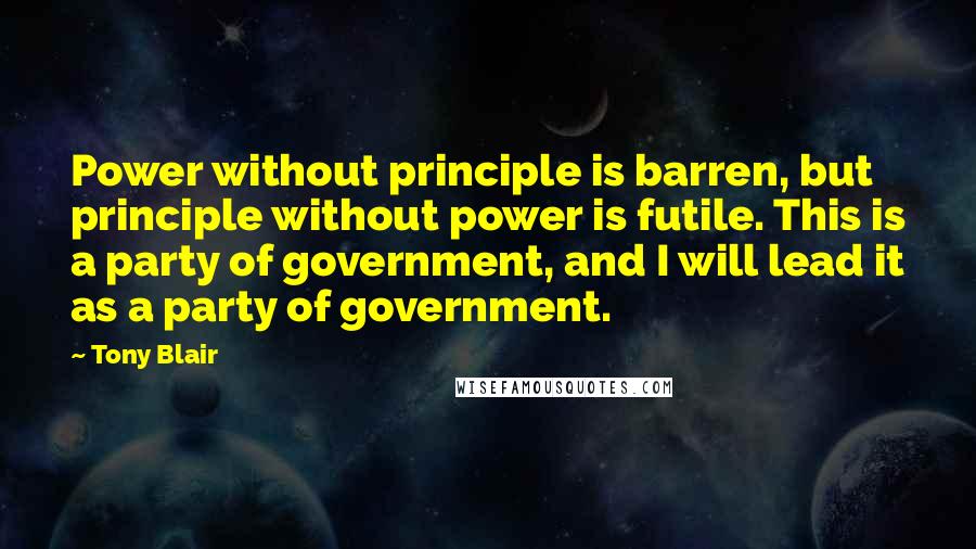 Tony Blair Quotes: Power without principle is barren, but principle without power is futile. This is a party of government, and I will lead it as a party of government.