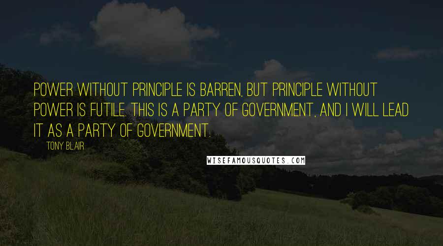 Tony Blair Quotes: Power without principle is barren, but principle without power is futile. This is a party of government, and I will lead it as a party of government.