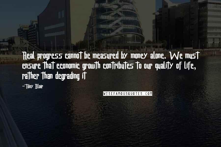 Tony Blair Quotes: Real progress cannot be measured by money alone. We must ensure that economic growth contributes to our quality of life, rather than degrading it