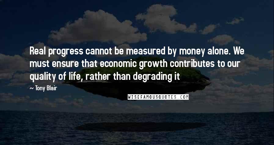 Tony Blair Quotes: Real progress cannot be measured by money alone. We must ensure that economic growth contributes to our quality of life, rather than degrading it