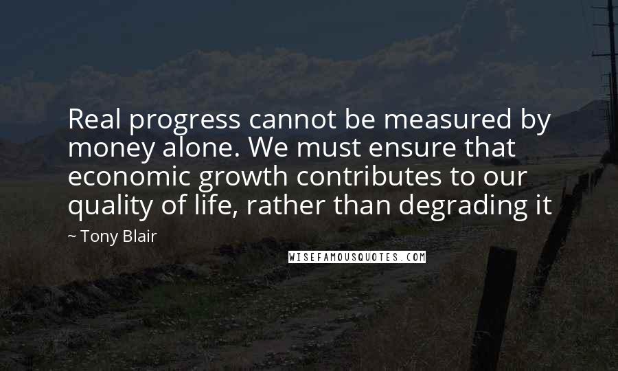 Tony Blair Quotes: Real progress cannot be measured by money alone. We must ensure that economic growth contributes to our quality of life, rather than degrading it