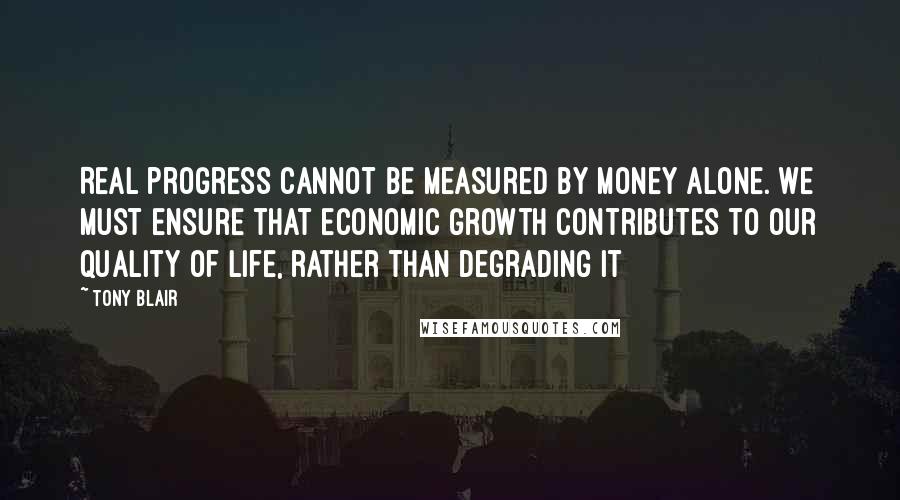 Tony Blair Quotes: Real progress cannot be measured by money alone. We must ensure that economic growth contributes to our quality of life, rather than degrading it