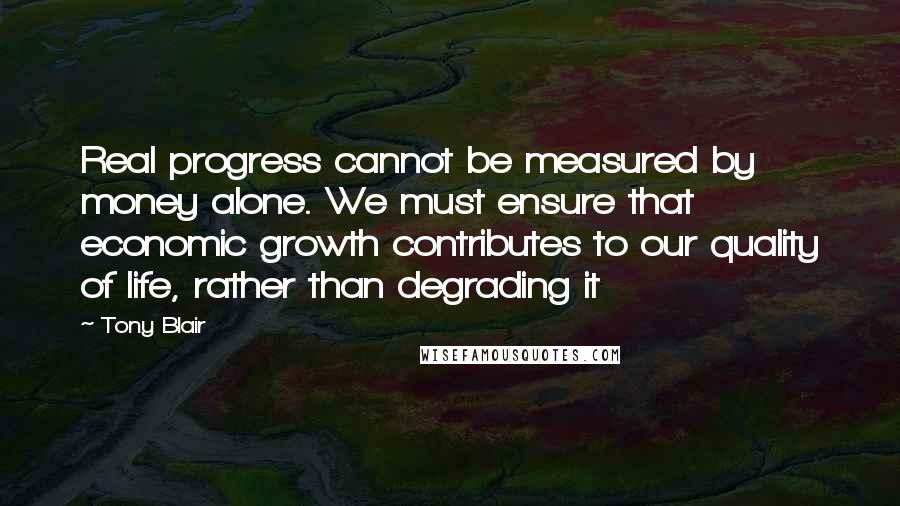 Tony Blair Quotes: Real progress cannot be measured by money alone. We must ensure that economic growth contributes to our quality of life, rather than degrading it