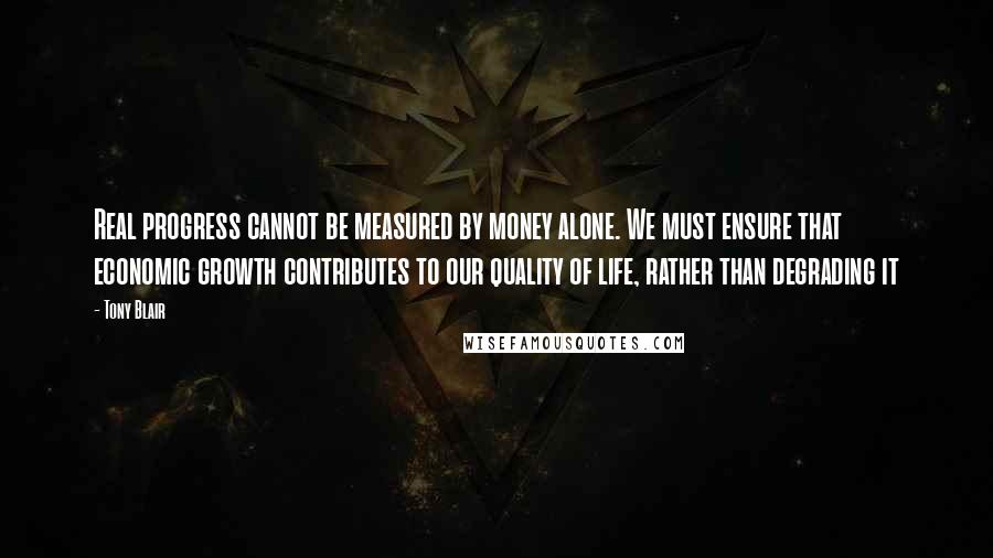 Tony Blair Quotes: Real progress cannot be measured by money alone. We must ensure that economic growth contributes to our quality of life, rather than degrading it