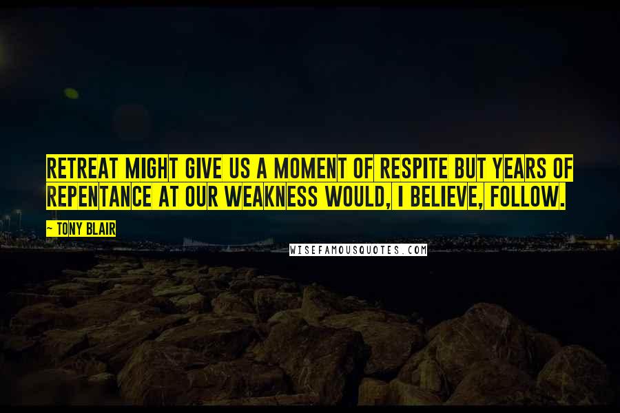 Tony Blair Quotes: Retreat might give us a moment of respite but years of repentance at our weakness would, I believe, follow.