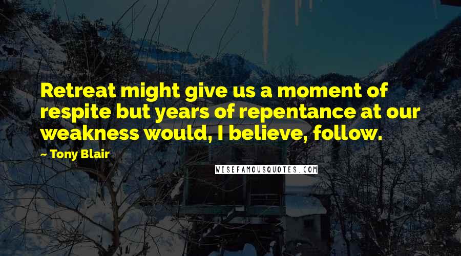 Tony Blair Quotes: Retreat might give us a moment of respite but years of repentance at our weakness would, I believe, follow.