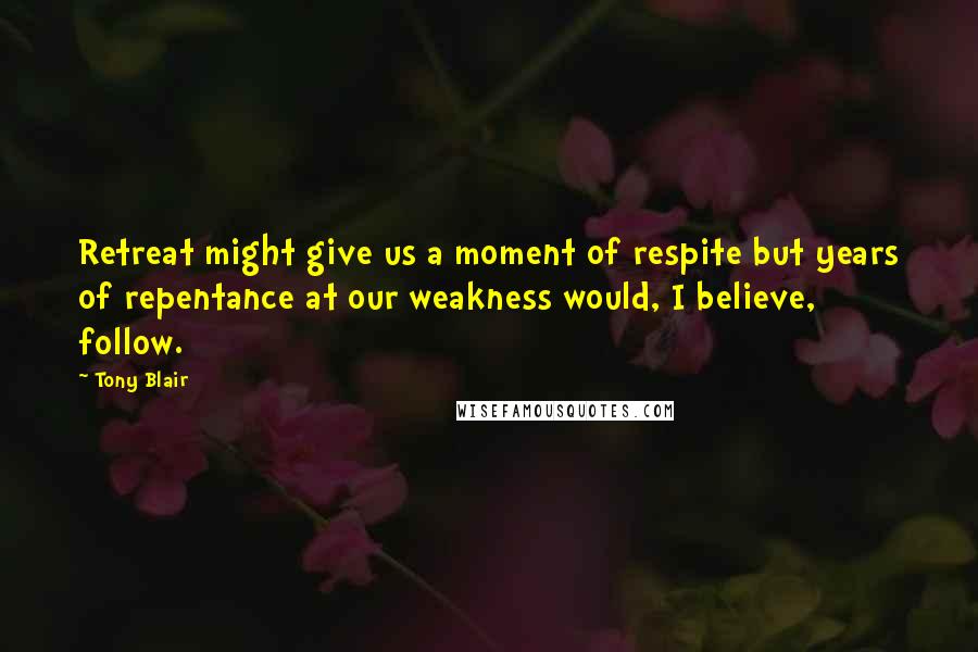 Tony Blair Quotes: Retreat might give us a moment of respite but years of repentance at our weakness would, I believe, follow.