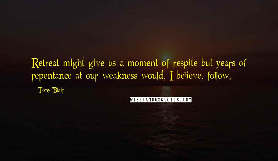 Tony Blair Quotes: Retreat might give us a moment of respite but years of repentance at our weakness would, I believe, follow.