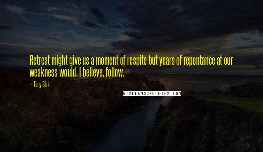 Tony Blair Quotes: Retreat might give us a moment of respite but years of repentance at our weakness would, I believe, follow.