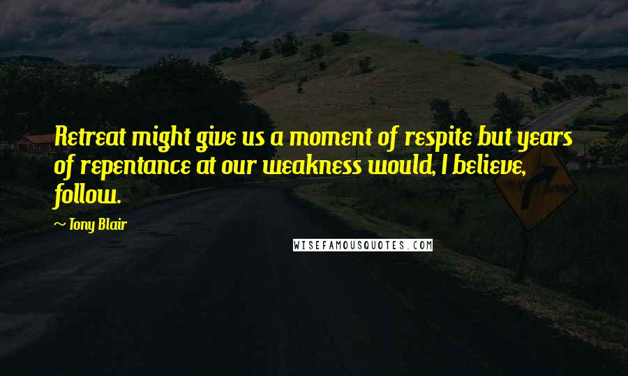 Tony Blair Quotes: Retreat might give us a moment of respite but years of repentance at our weakness would, I believe, follow.