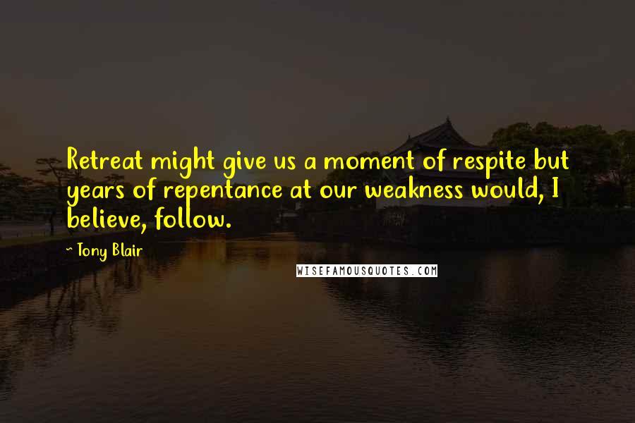 Tony Blair Quotes: Retreat might give us a moment of respite but years of repentance at our weakness would, I believe, follow.