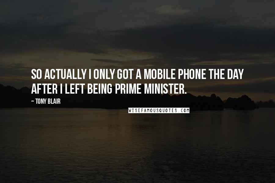 Tony Blair Quotes: So actually I only got a mobile phone the day after I left being Prime Minister.