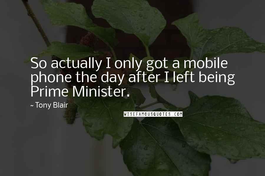 Tony Blair Quotes: So actually I only got a mobile phone the day after I left being Prime Minister.