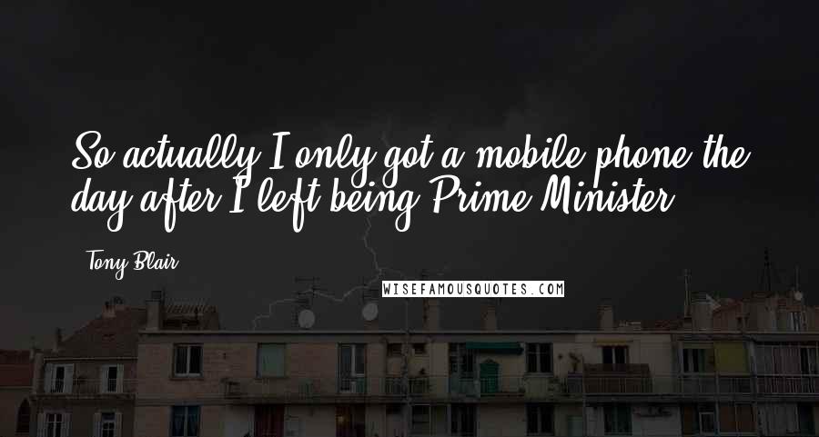 Tony Blair Quotes: So actually I only got a mobile phone the day after I left being Prime Minister.