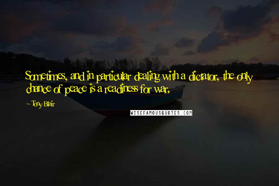 Tony Blair Quotes: Sometimes, and in particular dealing with a dictator, the only chance of peace is a readiness for war.