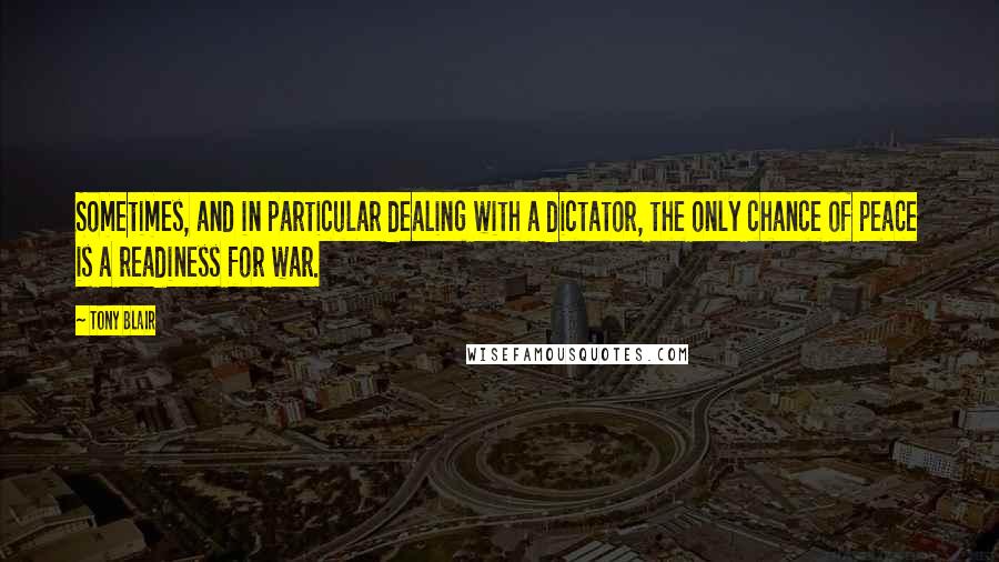 Tony Blair Quotes: Sometimes, and in particular dealing with a dictator, the only chance of peace is a readiness for war.