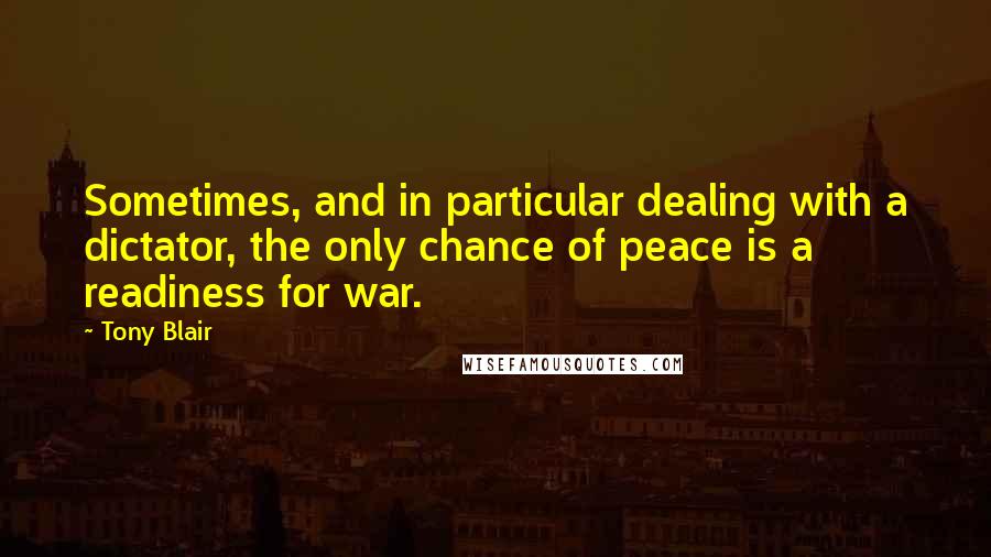 Tony Blair Quotes: Sometimes, and in particular dealing with a dictator, the only chance of peace is a readiness for war.