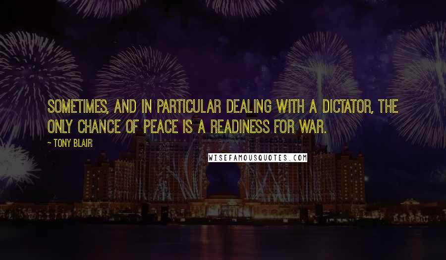 Tony Blair Quotes: Sometimes, and in particular dealing with a dictator, the only chance of peace is a readiness for war.