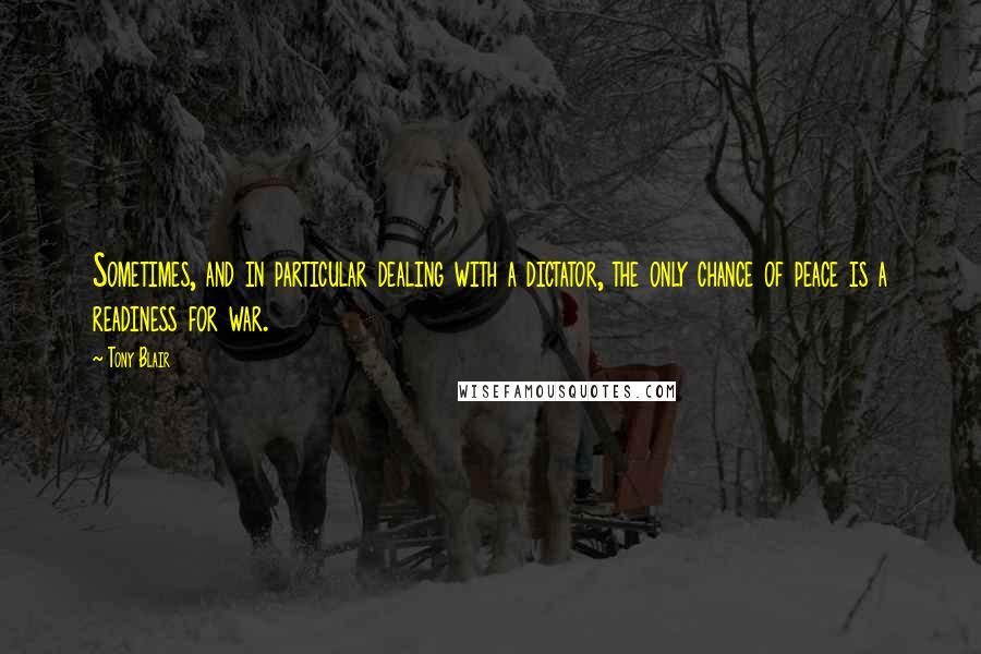 Tony Blair Quotes: Sometimes, and in particular dealing with a dictator, the only chance of peace is a readiness for war.
