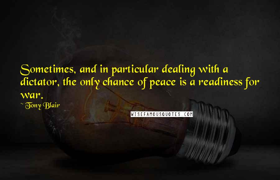 Tony Blair Quotes: Sometimes, and in particular dealing with a dictator, the only chance of peace is a readiness for war.