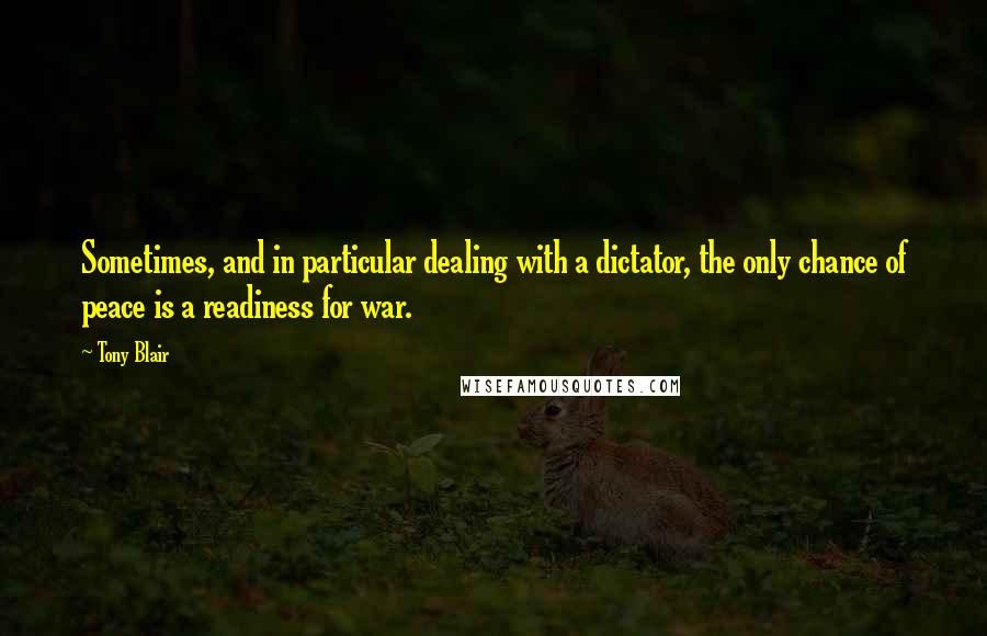 Tony Blair Quotes: Sometimes, and in particular dealing with a dictator, the only chance of peace is a readiness for war.