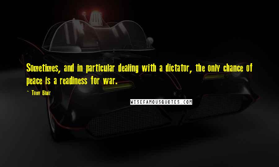 Tony Blair Quotes: Sometimes, and in particular dealing with a dictator, the only chance of peace is a readiness for war.