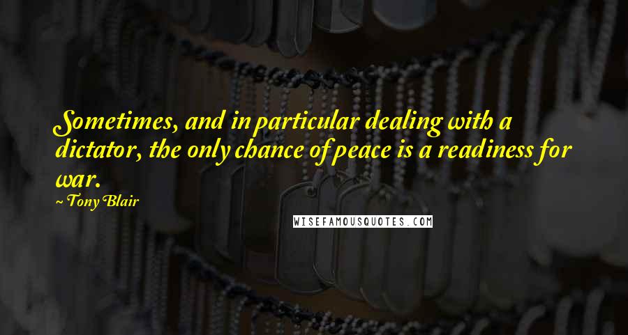 Tony Blair Quotes: Sometimes, and in particular dealing with a dictator, the only chance of peace is a readiness for war.