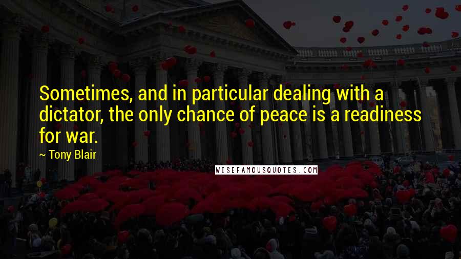 Tony Blair Quotes: Sometimes, and in particular dealing with a dictator, the only chance of peace is a readiness for war.