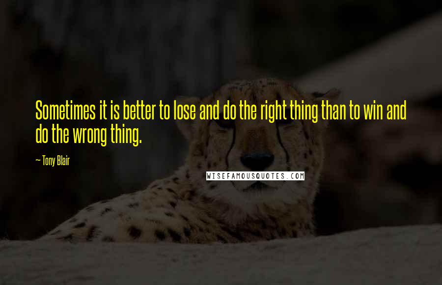 Tony Blair Quotes: Sometimes it is better to lose and do the right thing than to win and do the wrong thing.