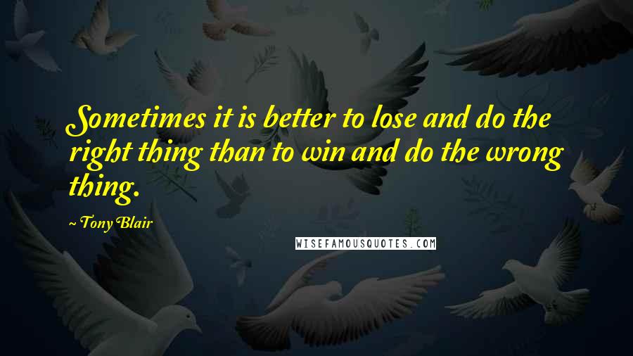 Tony Blair Quotes: Sometimes it is better to lose and do the right thing than to win and do the wrong thing.