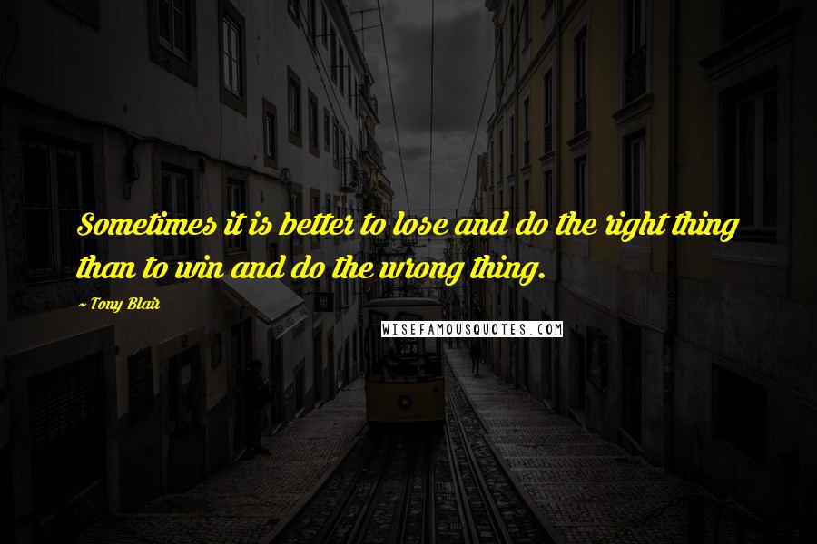 Tony Blair Quotes: Sometimes it is better to lose and do the right thing than to win and do the wrong thing.