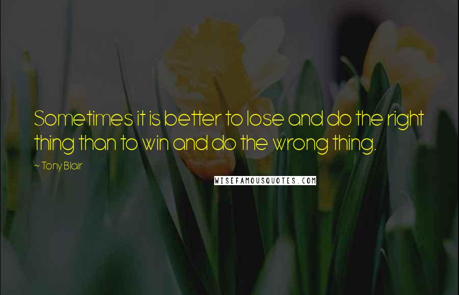 Tony Blair Quotes: Sometimes it is better to lose and do the right thing than to win and do the wrong thing.