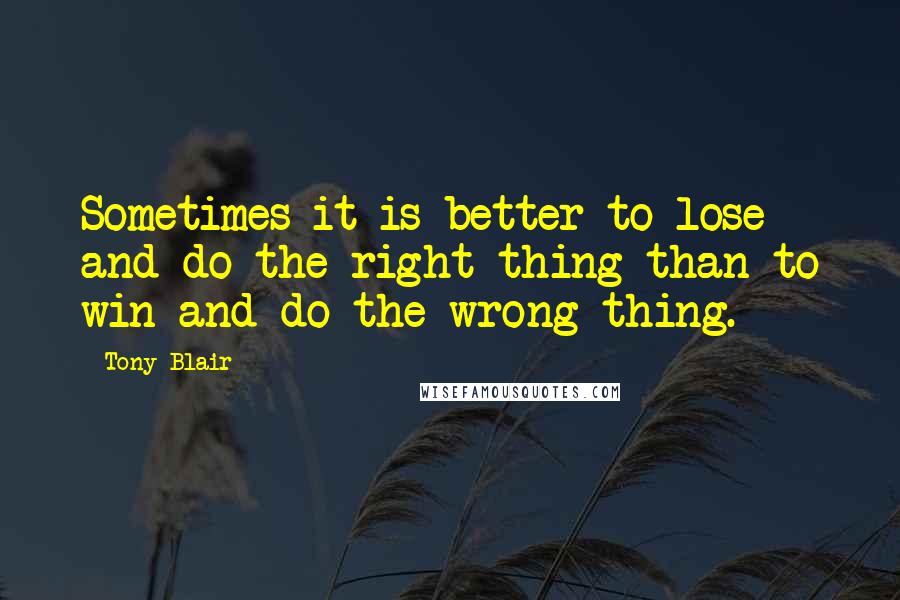 Tony Blair Quotes: Sometimes it is better to lose and do the right thing than to win and do the wrong thing.