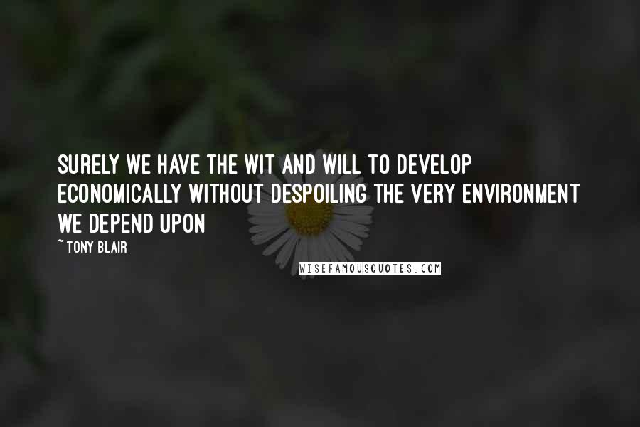 Tony Blair Quotes: Surely we have the wit and will to develop economically without despoiling the very environment we depend upon