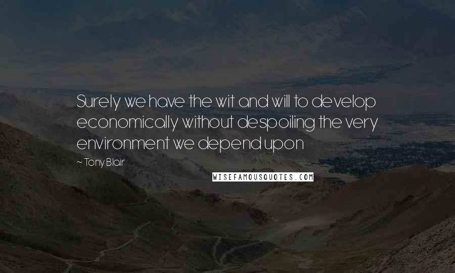 Tony Blair Quotes: Surely we have the wit and will to develop economically without despoiling the very environment we depend upon