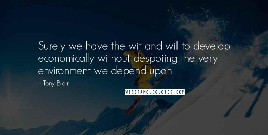 Tony Blair Quotes: Surely we have the wit and will to develop economically without despoiling the very environment we depend upon