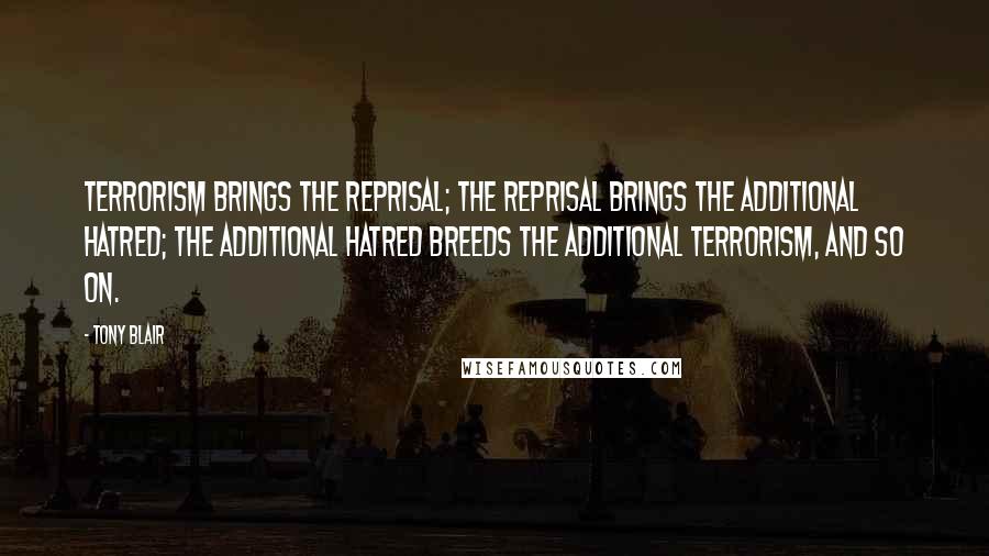 Tony Blair Quotes: Terrorism brings the reprisal; the reprisal brings the additional hatred; the additional hatred breeds the additional terrorism, and so on.