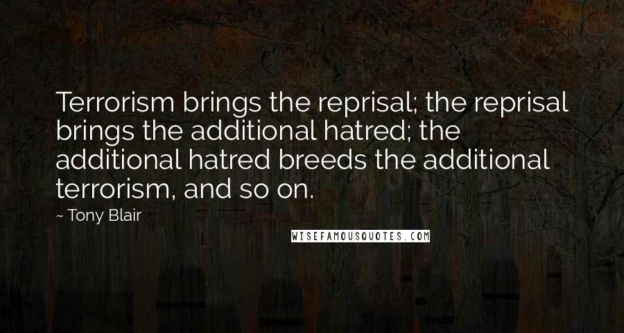 Tony Blair Quotes: Terrorism brings the reprisal; the reprisal brings the additional hatred; the additional hatred breeds the additional terrorism, and so on.